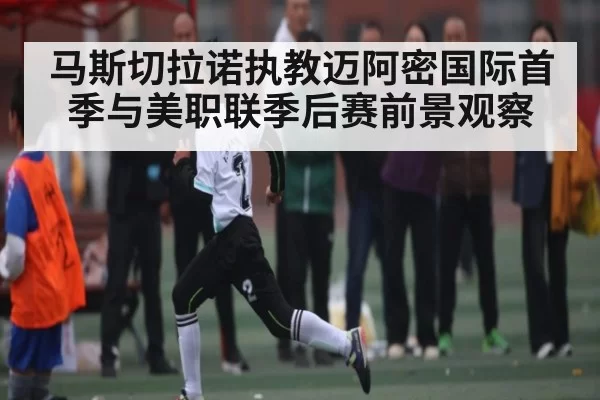 马斯切拉诺执教迈阿密国际首季与美职联季后赛前景观察