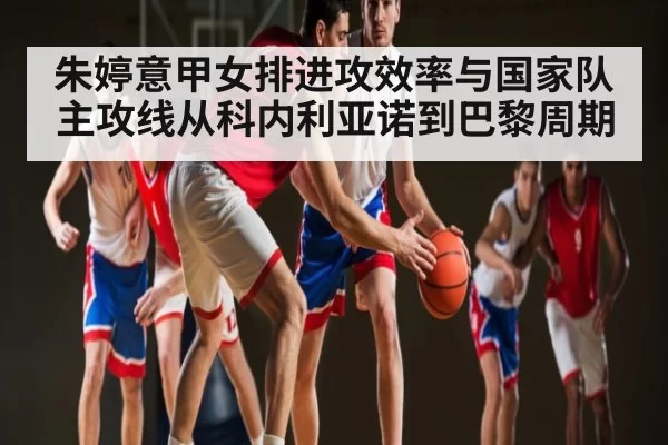 朱婷意甲女排进攻效率与国家队主攻线从科内利亚诺到巴黎周期